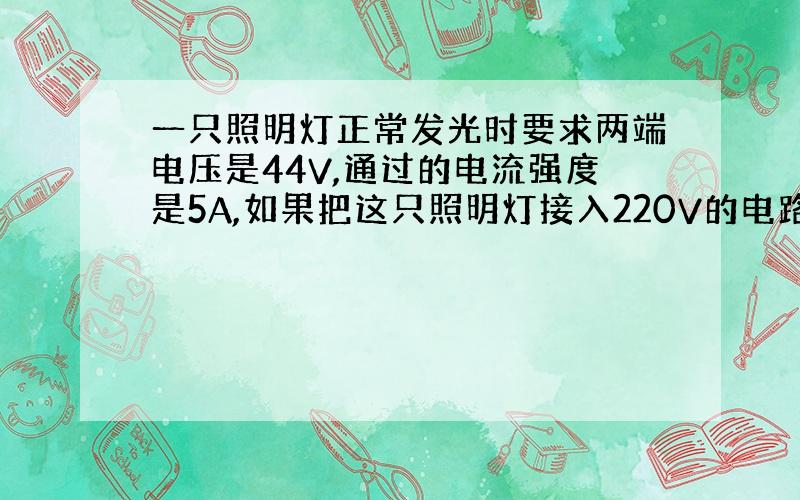 一只照明灯正常发光时要求两端电压是44V,通过的电流强度是5A,如果把这只照明灯接入220V的电路中,应串联