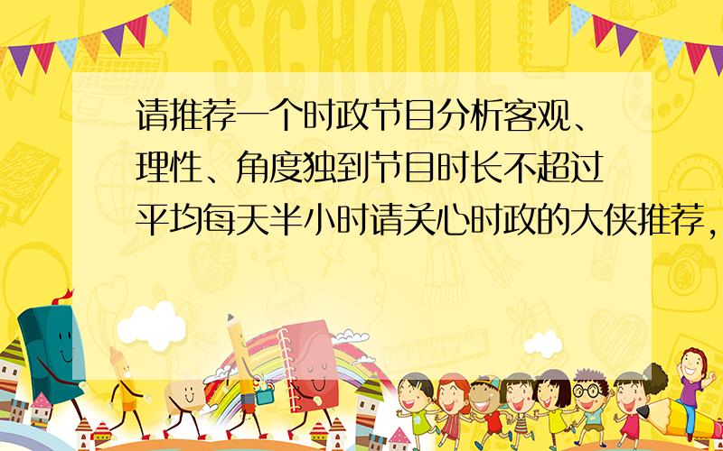 请推荐一个时政节目分析客观、理性、角度独到节目时长不超过平均每天半小时请关心时政的大侠推荐,