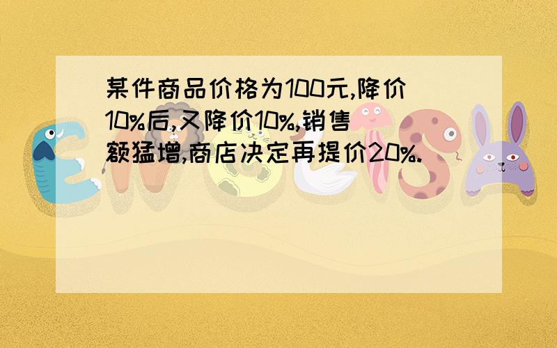 某件商品价格为100元,降价10%后,又降价10%,销售额猛增,商店决定再提价20%.