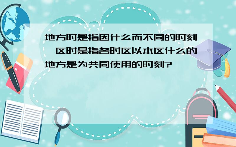 地方时是指因什么而不同的时刻,区时是指各时区以本区什么的地方是为共同使用的时刻?