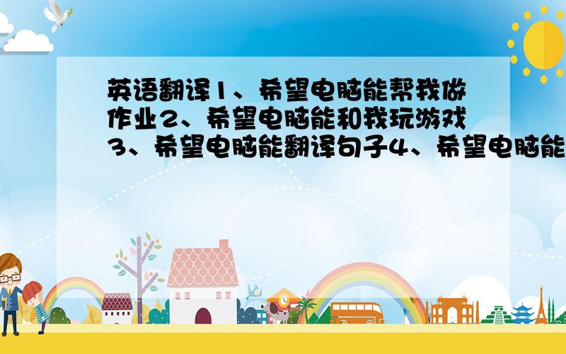 英语翻译1、希望电脑能帮我做作业2、希望电脑能和我玩游戏3、希望电脑能翻译句子4、希望电脑能听歌5、希望电脑能看电影