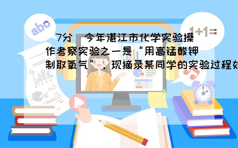 (7分）今年湛江市化学实验操作考察实验之一是“用高锰酸钾制取氧气”。现摘录某同学的实验过程如下：