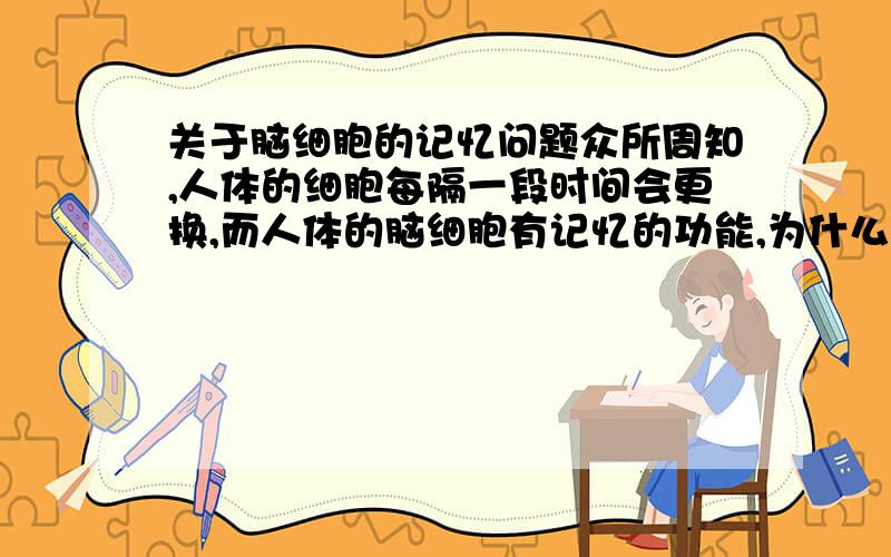 关于脑细胞的记忆问题众所周知,人体的细胞每隔一段时间会更换,而人体的脑细胞有记忆的功能,为什么记忆不会随着脑细胞的更换而