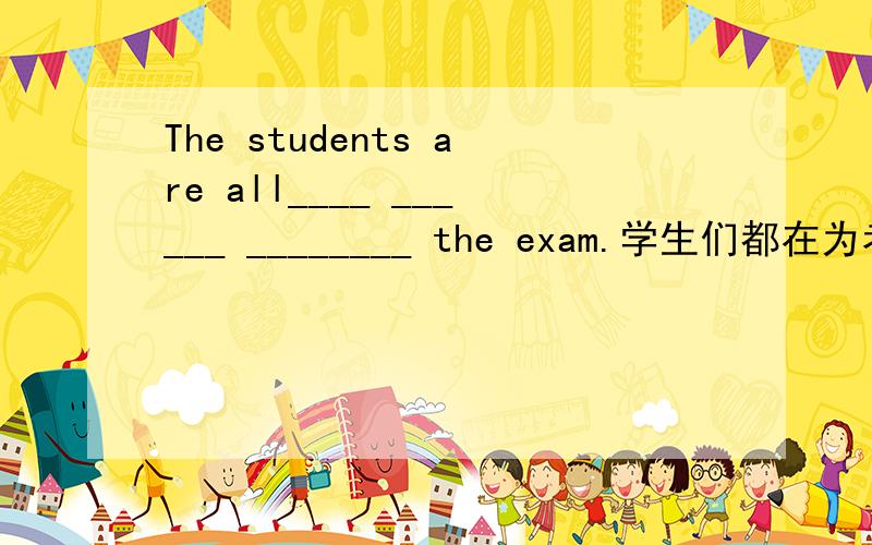 The students are all____ ______ ________ the exam.学生们都在为考试做准