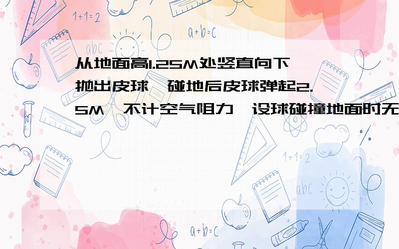 从地面高1.25M处竖直向下抛出皮球,碰地后皮球弹起2.5M,不计空气阻力,设球碰撞地面时无机械能损失,g取10m/s^