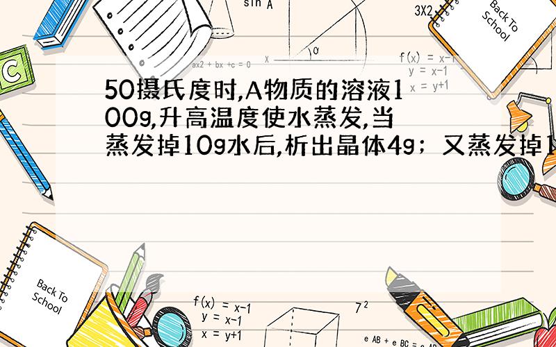 50摄氏度时,A物质的溶液100g,升高温度使水蒸发,当蒸发掉10g水后,析出晶体4g；又蒸发掉10g水喉,恢复到50摄