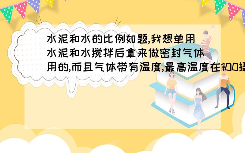 水泥和水的比例如题,我想单用水泥和水搅拌后拿来做密封气体用的,而且气体带有温度,最高温度在100摄氏度左右,我做过一些实