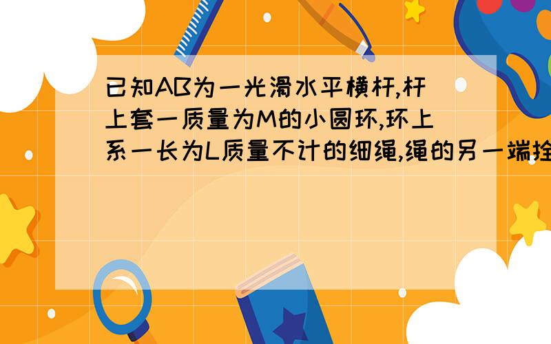 已知AB为一光滑水平横杆,杆上套一质量为M的小圆环,环上系一长为L质量不计的细绳,绳的另一端拴一质量为m的小球,现将绳拉