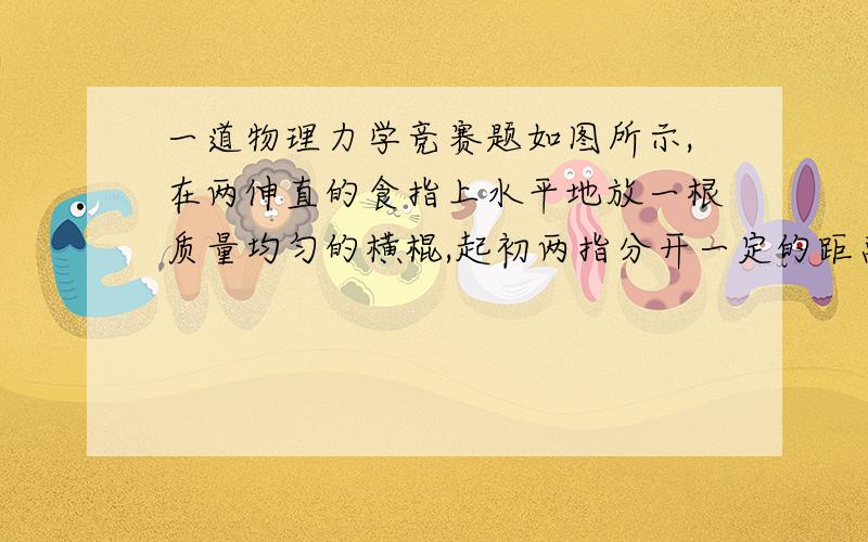 一道物理力学竞赛题如图所示,在两伸直的食指上水平地放一根质量均匀的横棍,起初两指分开一定的距离,棍的位置左右不对称．在横