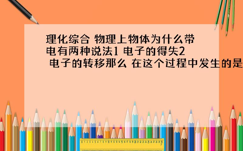 理化综合 物理上物体为什么带电有两种说法1 电子的得失2 电子的转移那么 在这个过程中发生的是化学变化还是物理变化?他好