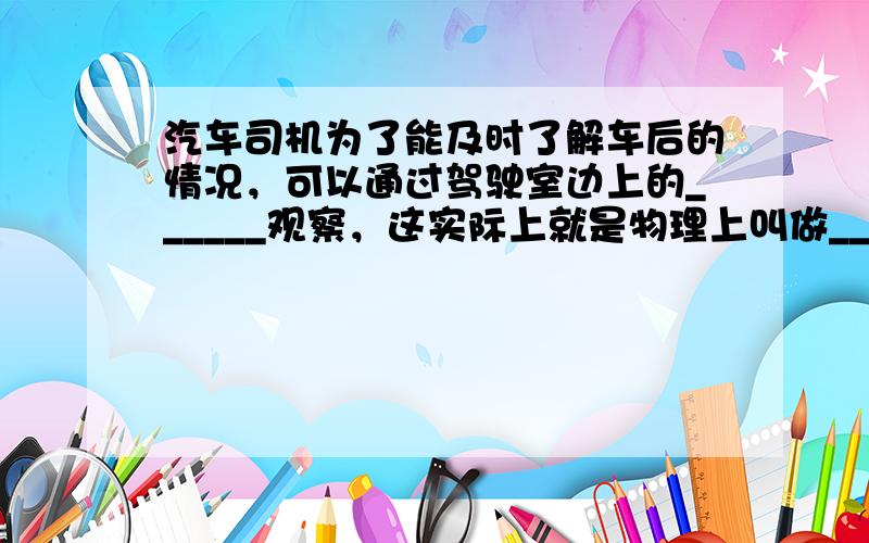 汽车司机为了能及时了解车后的情况，可以通过驾驶室边上的______观察，这实际上就是物理上叫做______的镜子；而汽车