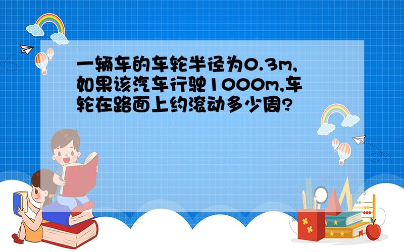 一辆车的车轮半径为0.3m,如果该汽车行驶1000m,车轮在路面上约滚动多少周?