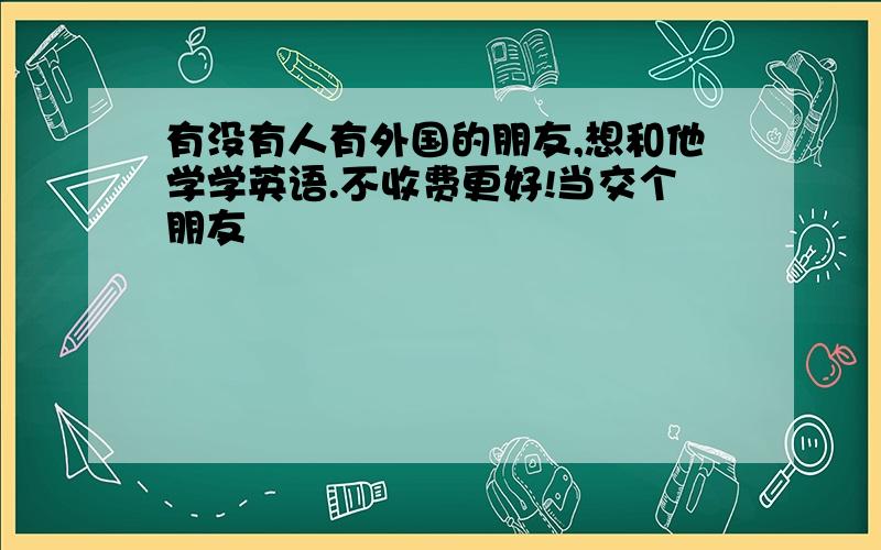 有没有人有外国的朋友,想和他学学英语.不收费更好!当交个朋友