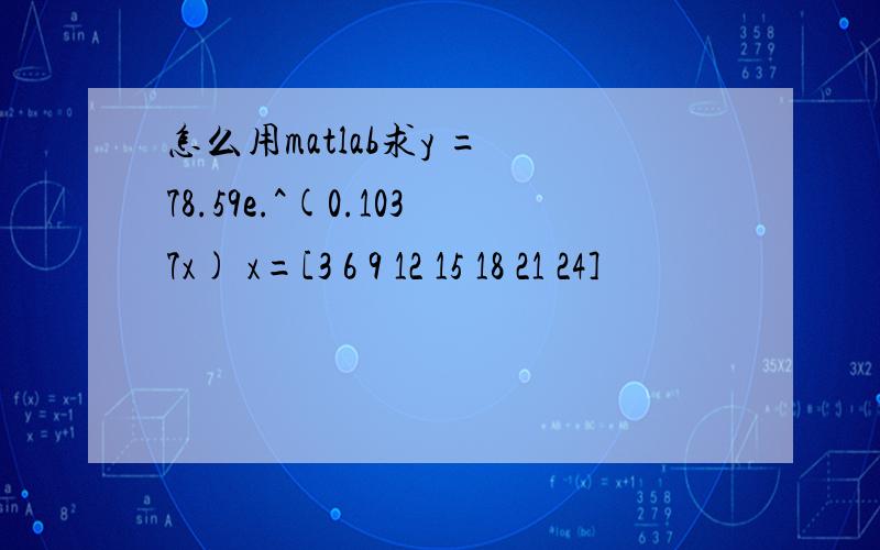 怎么用matlab求y = 78.59e.^(0.1037x) x=[3 6 9 12 15 18 21 24]