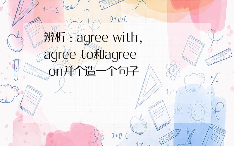 辨析：agree with,agree to和agree on并个造一个句子