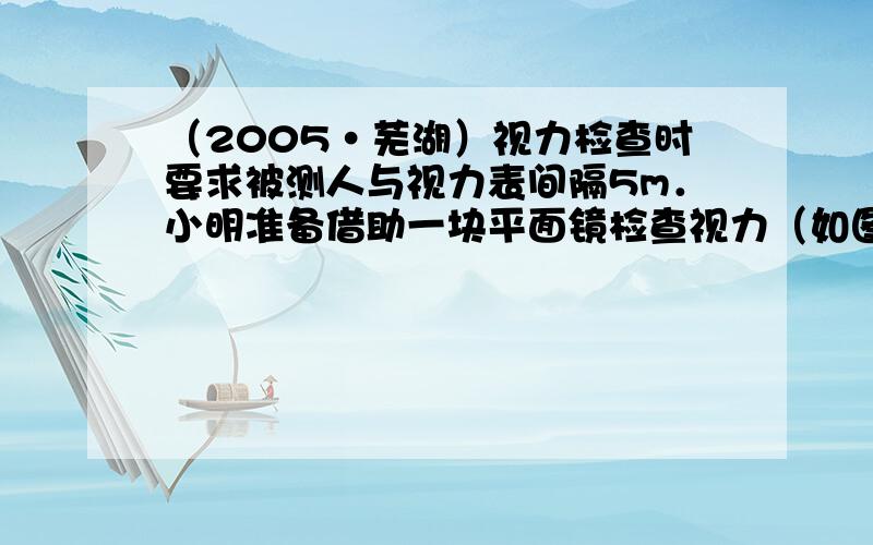 （2005•芜湖）视力检查时要求被测人与视力表间隔5m．小明准备借助一块平面镜检查视力（如图所示），则他应坐在镜前___