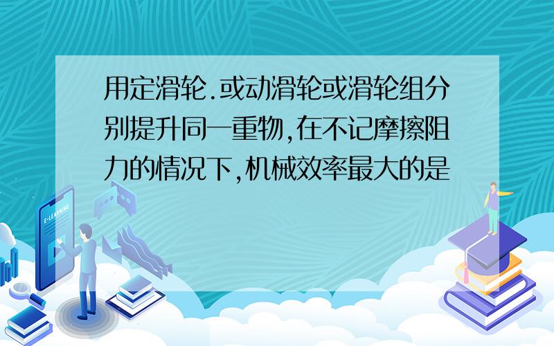 用定滑轮.或动滑轮或滑轮组分别提升同一重物,在不记摩擦阻力的情况下,机械效率最大的是