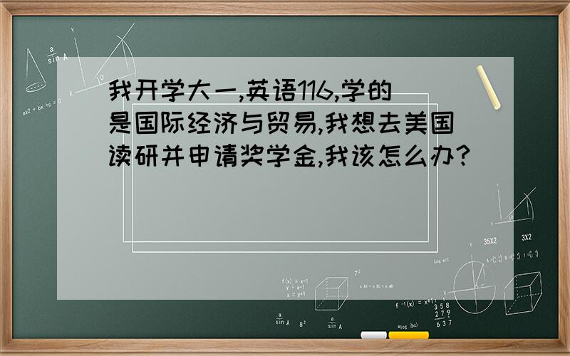 我开学大一,英语116,学的是国际经济与贸易,我想去美国读研并申请奖学金,我该怎么办?