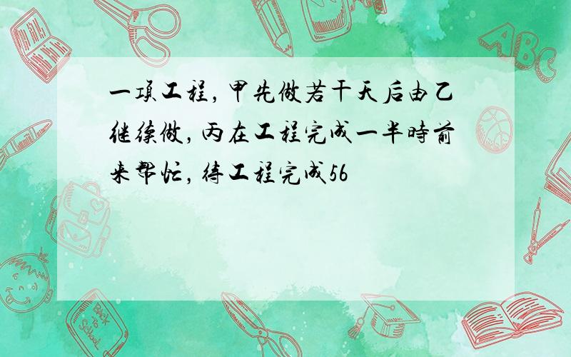 一项工程，甲先做若干天后由乙继续做，丙在工程完成一半时前来帮忙，待工程完成56