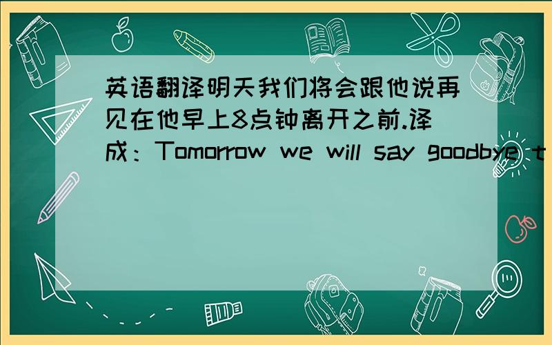 英语翻译明天我们将会跟他说再见在他早上8点钟离开之前.译成：Tomorrow we will say goodbye t