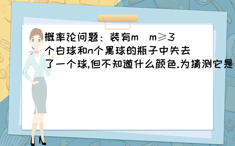 概率论问题：装有m(m≥3)个白球和n个黑球的瓶子中失去了一个球,但不知道什么颜色.为猜测它是什么颜色,