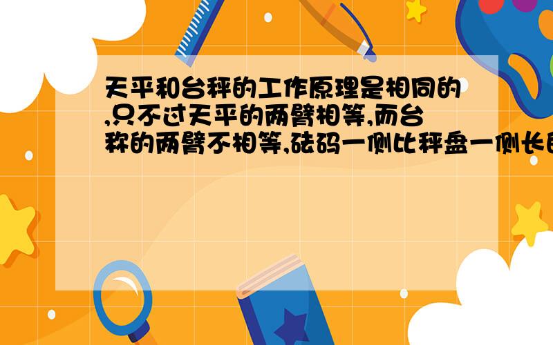 天平和台秤的工作原理是相同的,只不过天平的两臂相等,而台称的两臂不相等,砝码一侧比秤盘一侧长的多.所以天平测出的是和砝码