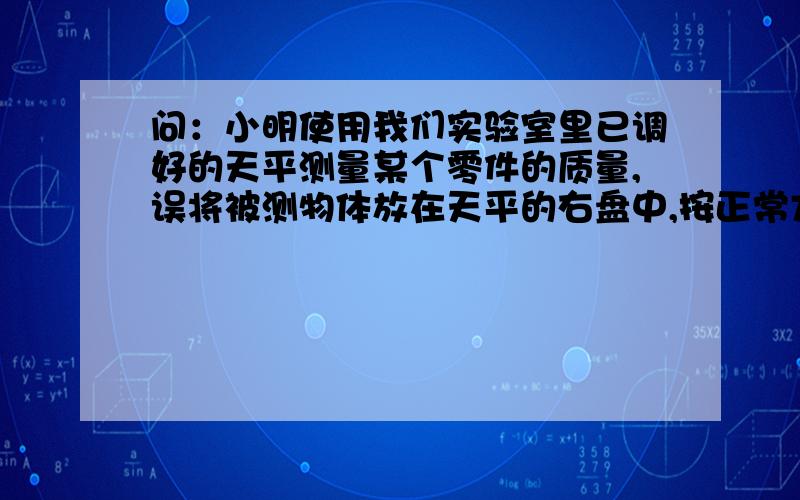 问：小明使用我们实验室里已调好的天平测量某个零件的质量,误将被测物体放在天平的右盘中,按正常方法读出物体的质量为32.4