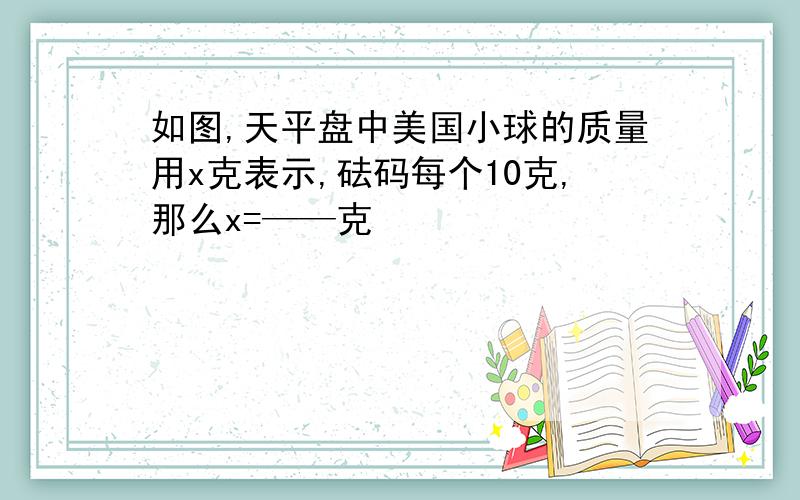 如图,天平盘中美国小球的质量用x克表示,砝码每个10克,那么x=——克