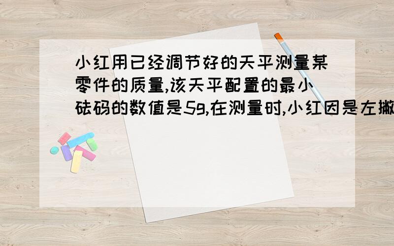 小红用已经调节好的天平测量某零件的质量,该天平配置的最小砝码的数值是5g,在测量时,小红因是左撇子,将被测物体放在天平的