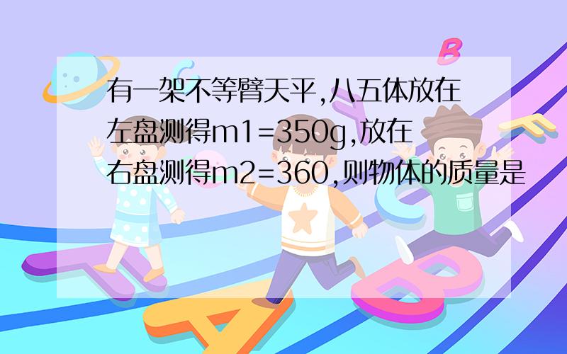 有一架不等臂天平,八五体放在左盘测得m1=350g,放在右盘测得m2=360,则物体的质量是