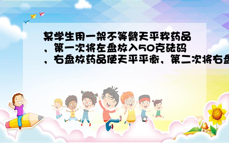 某学生用一架不等臂天平称药品，第一次将左盘放入50克砝码，右盘放药品使天平平衡，第二次将右盘放入50克砝码，左盘放药品使