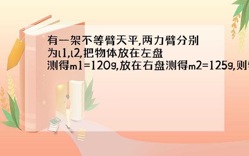 有一架不等臂天平,两力臂分别为l1,l2,把物体放在左盘测得m1=120g,放在右盘测得m2=125g,则物体质量实际是