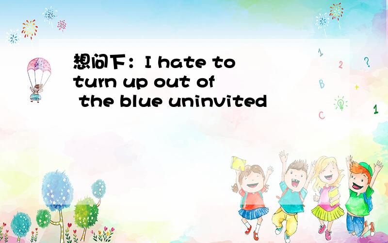 想问下：I hate to turn up out of the blue uninvited