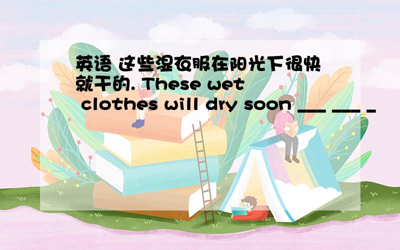 英语 这些湿衣服在阳光下很快就干的. These wet clothes will dry soon ___ ___ _