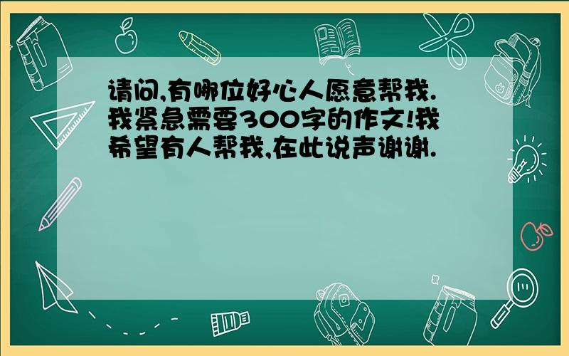 请问,有哪位好心人愿意帮我.我紧急需要300字的作文!我希望有人帮我,在此说声谢谢.