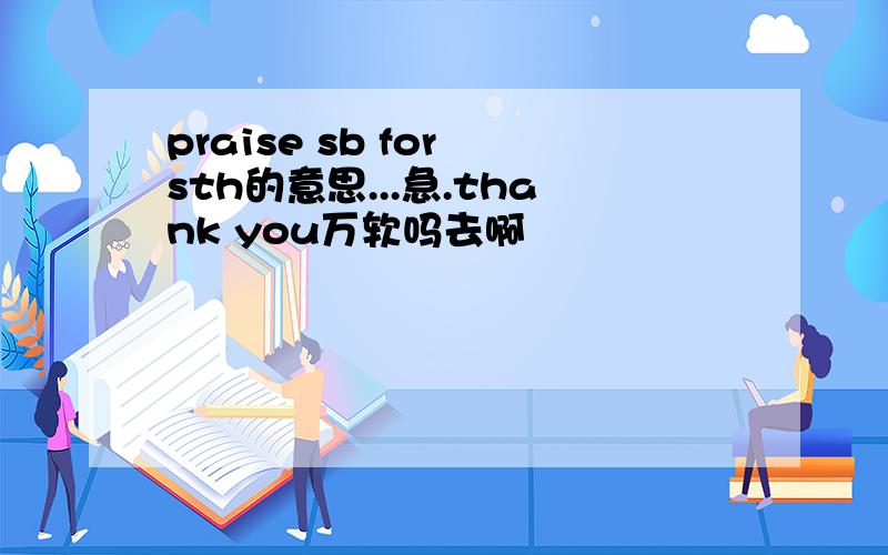 praise sb for sth的意思...急.thank you万软吗去啊