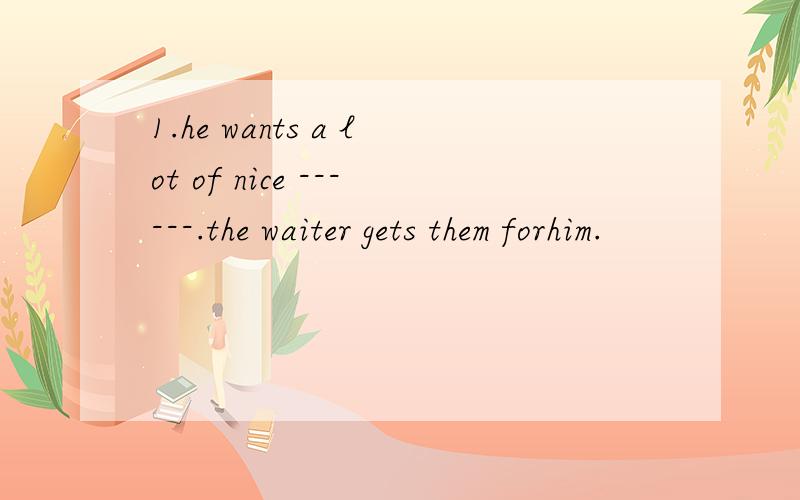 1.he wants a lot of nice ------.the waiter gets them forhim.