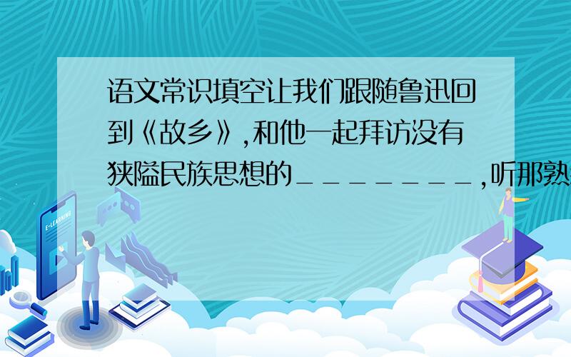 语文常识填空让我们跟随鲁迅回到《故乡》,和他一起拜访没有狭隘民族思想的_______,听那熟悉的《社戏》,回忆_____