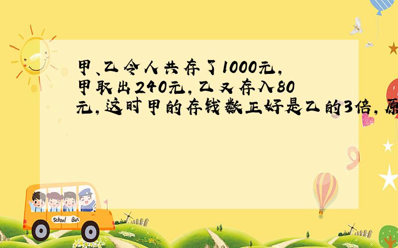 甲、乙令人共存了1000元,甲取出240元,乙又存入80元,这时甲的存钱数正好是乙的3倍,原来乙存了多少钱?