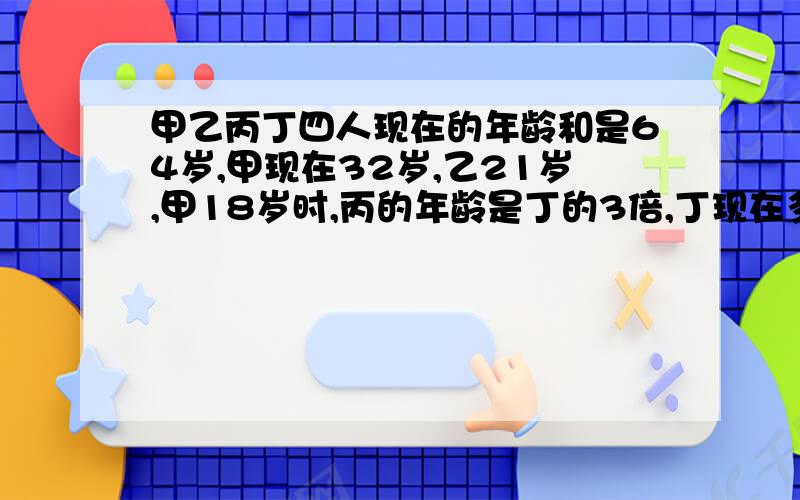 甲乙丙丁四人现在的年龄和是64岁,甲现在32岁,乙21岁,甲18岁时,丙的年龄是丁的3倍,丁现在多少岁?