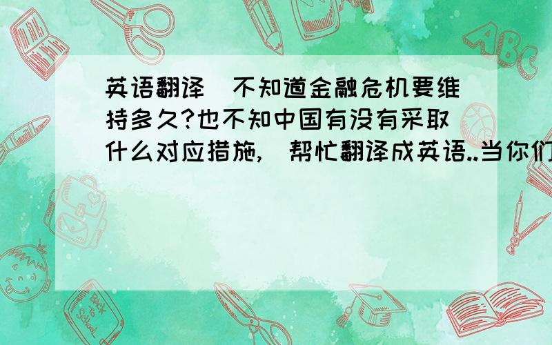 英语翻译(不知道金融危机要维持多久?也不知中国有没有采取什么对应措施,)帮忙翻译成英语..当你们在翻译英语首先第一部是什