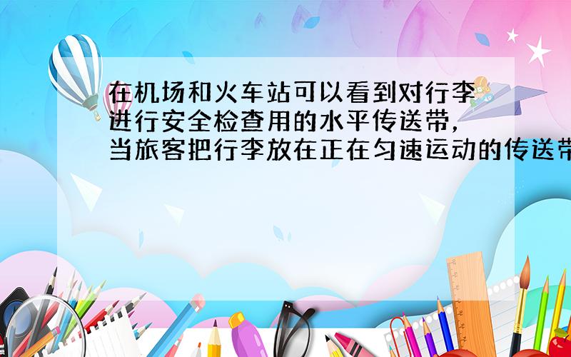 在机场和火车站可以看到对行李进行安全检查用的水平传送带，当旅客把行李放在正在匀速运动的传送带n后，传送带和行李之间的滑动