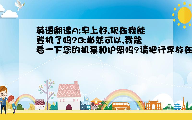 英语翻译A:早上好,现在我能登机了吗?B:当然可以,我能看一下您的机票和护照吗?请把行李放在传送带上.A:好的,我能随手