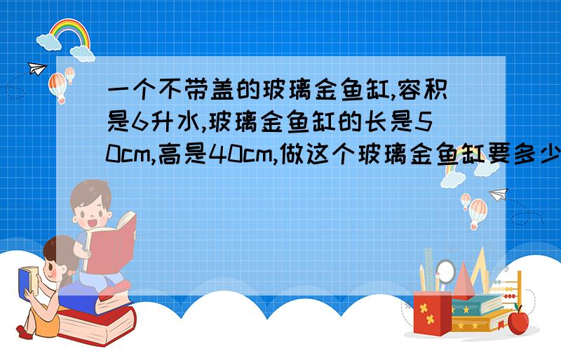 一个不带盖的玻璃金鱼缸,容积是6升水,玻璃金鱼缸的长是50cm,高是40cm,做这个玻璃金鱼缸要多少平方分米