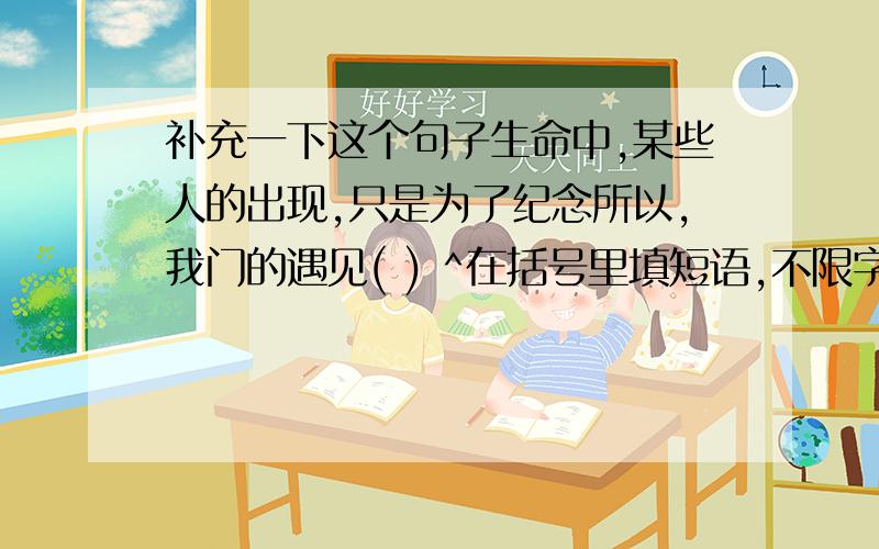 补充一下这个句子生命中,某些人的出现,只是为了纪念所以,我门的遇见( ) ^在括号里填短语,不限字数,最好整句读起来顺嘴