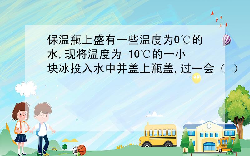 保温瓶上盛有一些温度为0℃的水,现将温度为-10℃的一小块冰投入水中并盖上瓶盖,过一会（ ）