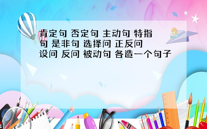 肯定句 否定句 主动句 特指句 是非句 选择问 正反问 设问 反问 被动句 各造一个句子