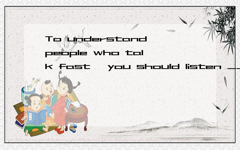 To understand people who talk fast ,you should listen ___ th