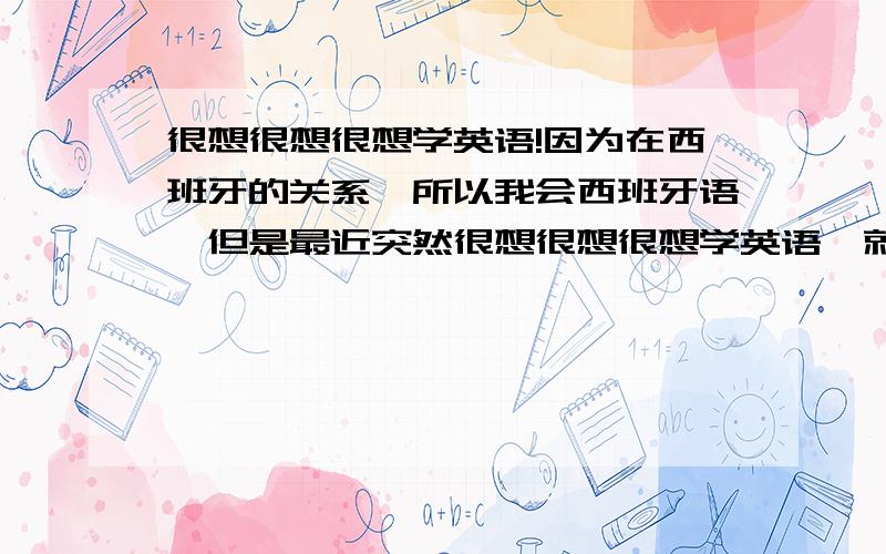 很想很想很想学英语!因为在西班牙的关系,所以我会西班牙语,但是最近突然很想很想很想学英语,就去那些语言学校问了下价钱和课