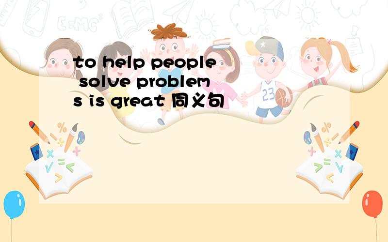 to help people solve problems is great 同义句